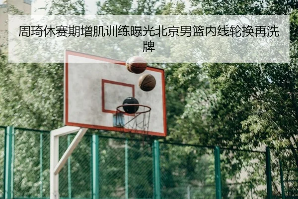 周琦休赛期增肌训练曝光北京男篮内线轮换再洗牌